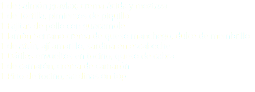 1 de salmón gravlax, crema ácida y moztaza 1 de Tortilla, pimientos de piquillo 1 Fajitas de pollo con guacamole 1 Jamón Serrano crema de queso manchego, dulce de membrillo 1 de Atún, ají amarillo, sardina en escabeche 1 Dátiles envueltos en tocino, queso de cabra 1 de camarón, crema de camarón 1 Pino de tocino, sardinas on top 