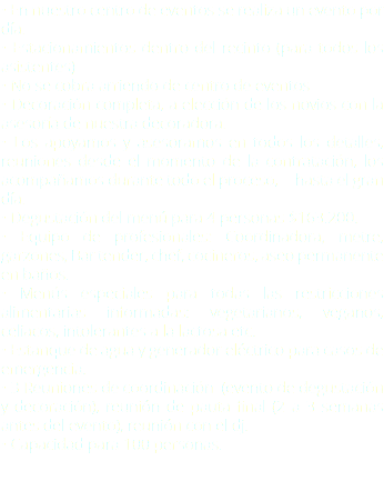 • En nuestro centro de eventos se realiza un evento por día. • Estacionamientos dentro del recinto (para todos los asistentes) • No se cobra arriendo de centro de eventos • Decoración completa, a elección de los novios con la asesoría de nuestra decoradora. • Los apoyamos y asesoramos en todos los detalles, reuniones desde el momento de la contratación, los acompañamos durante todo el proceso, --hasta el gran día. • Degustación del menú para 4 personas $163.200.- • Equipo de profesionales: Coordinadora, metre, garzones, Bar tender, chef, cocineros, aseo permanente en baños. • Menús especiales para todas las restricciones alimentarias informadas: vegetarianos, veganos, celiacos, intolerantes a la lactosa etc. • Estanque de agua y generador eléctrico para casos de emergencia. • 3 Reuniones de coordinación (evento de degustación y decoración), reunión de pauta final (2 a 3 semanas antes del evento), reunión con el dj. • Capacidad para 100 personas. 