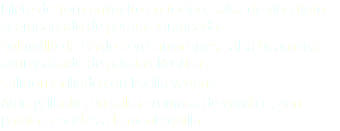 Filete de Toro envuelto en tocino, salsa de vino tinto acompañado de patatas Gratinadas Solomillo de cerdo con camarones, salsa bearnaise acompañado de patatas Rusticas Salmón Grillado con Paella vegena. Atún grillado con salsa cremosa de gambas, con patatas cocidas a la mantequilla 